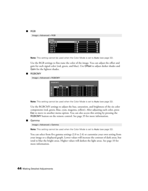 Page 4444Making Detailed Adjustments
■RGB
Note: This setting cannot be used when the Color Mode is set to Auto (see page 32).
Use the RGB settings to fine-tune the color of the image. You can adjust the offset and 
gain for each signal color (red, green, and blue). Use 
Offset to adjust darker shades and 
Gain for the lightest shades. 
■RGBCMY
Note: This setting cannot be used when the Color Mode is set to Auto (see page 32).
Use the RGBCMY settings to adjust the hue, saturation, and brightness of the six color...