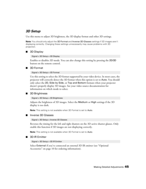 Page 45Making Detailed Adjustments45
3D Setup
Use this menu to adjust 3D brightness, the 3D display format and other 3D settings. 
Note: You should only adjust the 3D Format and Inverse 3D Glasses settings if 3D images aren’t 
displaying correctly. Changing these settings unnecessarily may cause problems with 3D 
projection.
■3D Display
Enables or disables 3D mode. You can also change this setting by pressing the 
2D/3D 
button on the remote control.
■3D Format
Use this setting to select the 3D format supported...