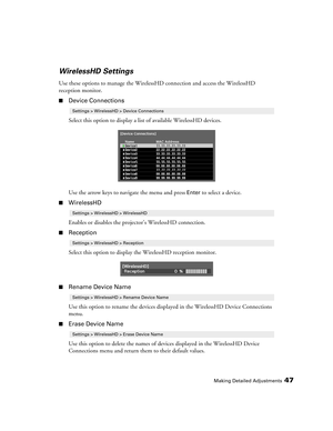 Page 47Making Detailed Adjustments47
WirelessHD Settings
Use these options to manage the WirelessHD connection and access the WirelessHD 
reception monitor.
■Device Connections
Select this option to display a list of available WirelessHD devices.
Use the arrow keys to navigate the menu and press 
Enter to select a device. 
■WirelessHD
Enables or disables the projector’s WirelessHD connection.
■Reception
Select this option to display the WirelessHD reception monitor.
■Rename Device Name
Use this option to rename...