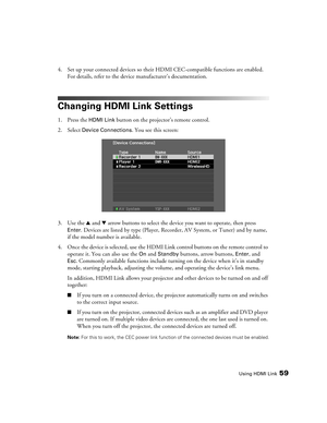 Page 59Using HDMI Link59
4. Set up your connected devices so their HDMI CEC-compatible functions are enabled. 
For details, refer to the device manufacturer’s documentation.
Changing HDMI Link Settings
1. Press the HDMI Link button on the projector’s remote control.
2. Select 
Device Connections. You see this screen:
3. Use the u and d arrow buttons to select the device you want to operate, then press 
Enter. Devices are listed by type (Player, Recorder, AV System, or Tuner) and by name, 
if the model number is...