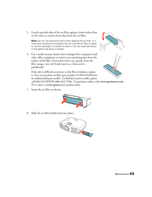 Page 63Maintenance63
5. Gently tap both sides of the air filter against a hard surface four 
or five times to remove loose dust from the air filter.
Note: Do not use excessive force when tapping the air filter, or it 
may crack and become unusable. Do not rinse the air filter in water, 
or use any detergent or solvent to clean it. Do not used canned air, 
or the gases may leave a residue. 
6. Use a small vacuum cleaner that is designed for computers and 
other office equipment to remove any remaining dust from...