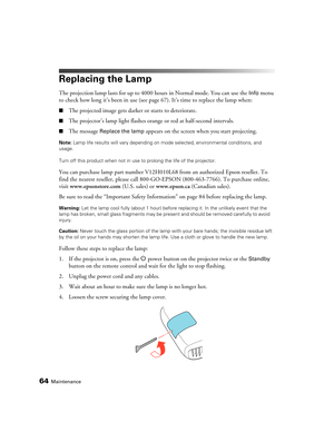 Page 6464Maintenance
Replacing the Lamp
The projection lamp lasts for up to 4000 hours in Normal mode. You can use the Info menu 
to check how long it’s been in use (see page67). It’s time to replace the lamp when:
■The projected image gets darker or starts to deteriorate.
■The projector’s lamp light flashes orange or red at half-second intervals.
■The message Replace the lamp appears on the screen when you start projecting.
Note: Lamp life results will vary depending on mode selected, environmental conditions,...