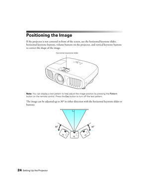 Page 2424Setting Up the Projector
Positioning the Image
If the projector is not centered in front of the screen, use the horizontal keystone slider, 
horizontal keystone buttons, volume buttons on the projector, and vertical keystone buttons 
to correct the shape of the image.
Note: You can display a test pattern to help adjust the image position by pressing the Pattern 
button on the remote control. Press the Esc button to turn off the test pattern.
The image can be adjusted up to 30° in either direction with...