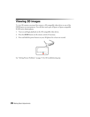 Page 2828Making Basic Adjustments
Viewing 3D images
To view 3D content, you must first connect a 3D-compatible video device to one of the 
HDMI ports on your projector. You will also need a pair of Epson or Epson-compatible 
M-3Di active shutter glasses.
1. Turn on and begin playback on the 3D-compatible video device.
2. Press the 
2D/3D button on the remote control, if necessary.
3. Press and hold the power button on your 3D glasses for at least one second.
See “Solving Picture Problems” on page 71 for 3D...