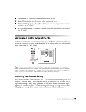 Page 33Making Basic Adjustments33
■Living Room for watching television programs during the day.
■Natural for projecting natural, accurate colors in a dimly lit room.
■3D Dynamic for projecting the brightest 3D picture available (only available when the 
projector is in 3D Mode).
■3D Cinema for viewing 3D movies in a dimly lit room (only available when the projector 
is in 3D Mode).
Advanced Color Adjustments
To further customize the color and image quality, you can adjust the gamma and individual 
RGBCMY color...