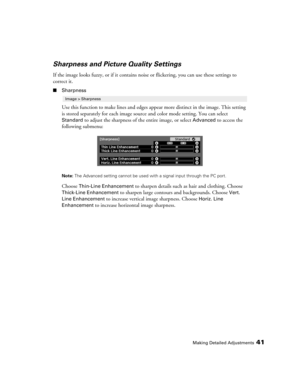 Page 41Making Detailed Adjustments41
Sharpness and Picture Quality Settings
If the image looks fuzzy, or if it contains noise or flickering, you can use these settings to 
correct it.
■Sharpness
Use this function to make lines and edges appear more distinct in the image. This setting 
is stored separately for each image source and color mode setting. You can select 
Standard to adjust the sharpness of the entire image, or select Advanced to access the 
following submenu:
Note: The Advanced setting cannot be...