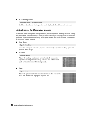 Page 4646Making Detailed Adjustments
■3D Viewing Notice
Enables or disables the viewing notice that is displayed when 3D mode is activated.
Adjustments for Computer Images
In addition to the settings described previously, you can adjust the Tracking and Sync settings 
for analog RGB computer images. Normally, these settings are adjusted automatically by the 
projector. If you notice that the image is blurry or contains dark vertical bands, you may need 
to adjust the settings yourself.
■Auto Setup
Leave this...