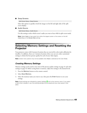 Page 49Making Detailed Adjustments49
■Swap Screens
Select this option to quickly switch the images on the left and right sides of the split 
screen display.
■Audio Source
Use this setting to select which screen’s audio you want to hear while in split screen mode. 
Note: Select Auto to hear audio from either the largest screen or the screen on the left 
(depending on the Screen Size setting).
Selecting Memory Settings and Resetting the 
Projector
Your projector comes with 8 memory locations that are reserved for...