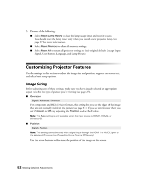 Page 5252Making Detailed Adjustments
3. Do one of the following:
■Select Reset Lamp Hours to clear the lamp usage timer and reset it to zero. 
You should reset the lamp timer only when you install a new projector lamp. See 
page 67 for more information.
■Select Reset Memory to clear all memory settings.
■Select Reset All to return all projector settings to their original defaults (except Input 
Signal, User Button, Language, and Lamp Hours).
Customizing Projector Features
Use the settings in this section to...