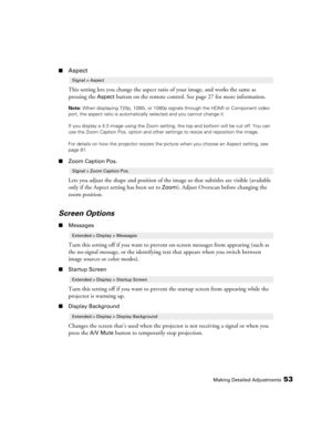 Page 53Making Detailed Adjustments53
■Aspect
This setting lets you change the aspect ratio of your image, and works the same as 
pressing the 
Aspect button on the remote control. See page 27 for more information.
Note: When displaying 720p, 1080i, or 1080p signals through the HDMI or Component video 
port, the aspect ratio is automatically selected and you cannot change it.
If you display a 4:3 image using the Zoom setting, the top and bottom will be cut off. You can 
use the Zoom Caption Pos. option and other...