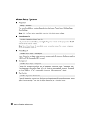 Page 5454Making Detailed Adjustments
Other Setup Options
■Projection
You can select different options for projecting the image: Front, Front/Ceiling, Rear, 
Rear/Ceiling.
Note: Only the Front option is available when the Color Mode is set to Auto.
■Direct Power On
Sets projection to start without pressing the Ppower button on the projector or the On 
button on the remote control. 
Note: When Direct Power On is enabled, power surges that occur after a power outage can 
cause the projector to turn on.
■Video...