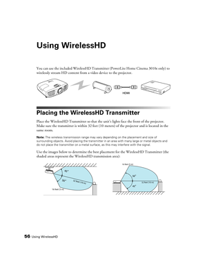 Page 5656Using WirelessHD
Using WirelessHD
You can use the included WirelessHD Transmitter (PowerLite Home Cinema 3010e only) to 
wirelessly stream HD content from a video device to the projector. 
Placing the WirelessHD Transmitter
Place the WirelessHD Transmitter so that the unit’s lights face the front of the projector. 
Make sure the transmitter is within 32 feet (10 meters) of the projector and is located in the 
same room. 
Note: The wireless transmission range may vary depending on the placement and size...