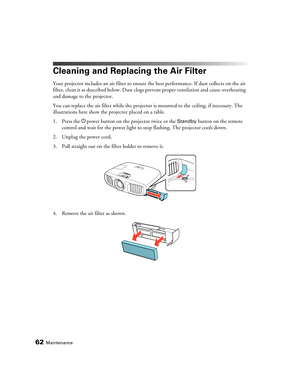 Page 6262Maintenance
Cleaning and Replacing the Air Filter
Your projector includes an air filter to ensure the best performance. If dust collects on the air 
filter, clean it as described below. Dust clogs prevent proper ventilation and cause overheating 
and damage to the projector.
You can replace the air filter while the projector is mounted to the ceiling, if necessary. The 
illustrations here show the projector placed on a table. 
1. Press the Ppower button on the projector twice or the 
Standby button on...