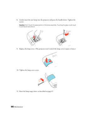 Page 6666Maintenance
8. Gently insert the new lamp into the projector and press the handle down. Tighten the 
screws.
Caution: Don’t touch the glass portion of the lamp assembly. Touching the glass could result 
in premature lamp failure.
9. Replace the lamp cover. (The projector won’t work if the lamp cover is open or loose.)
10. Tighten the lamp cover screw.
11. Reset the lamp usage timer, as described on page 67.
pl3010_3010e_UG.book  Page 66  Wednesday, September 7, 2011  6:28 PM 