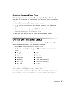 Page 67Maintenance67
Resetting the Lamp Usage Timer
After replacing the lamp, plug the projector back in and press the Ppower button on the 
projector or the 
On button on the remote control. Then follow these steps to reset the lamp 
usage timer:
1. Press the 
Menu button on the projector or remote control.
2. Use the menu navigation buttons to open the 
Reset menu, then select Reset Lamp 
Hours
. 
3. When you see a confirmation prompt, highlight 
Yes and press the Enter button.
4. When you’re finished, press...