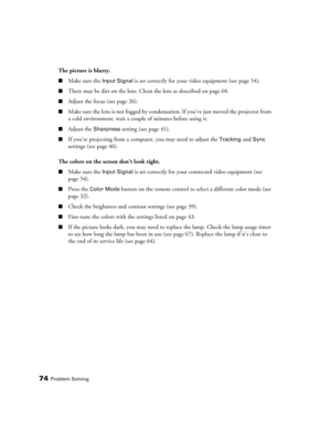 Page 7474Problem Solving
The picture is blurry.
■Make sure the Input Signal is set correctly for your video equipment (see page 54).
■There may be dirt on the lens. Clean the lens as described on page 60.
■Adjust the focus (see page 26).
■Make sure the lens is not fogged by condensation. If you’ve just moved the projector from 
a cold environment, wait a couple of minutes before using it.
■Adjust the Sharpness setting (see page 41). 
■If you’re projecting from a computer, you may need to adjust the Tracking and...