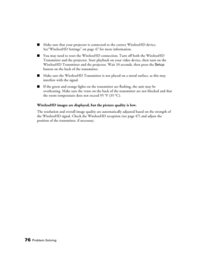 Page 7676Problem Solving
■Make sure that your projector is connected to the correct WirelessHD device. 
See“WirelessHD Settings” on page 47 for more information.
■You may need to reset the WirelessHD connection. Turn off both the WirelessHD 
Transmitter and the projector. Start playback on your video device, then turn on the 
WirelessHD Transmitter and the projector. Wait 10 seconds, then press the 
Setup 
button on the back of the transmitter.
■Make sure the WirelessHD Transmitter is not placed on a metal...