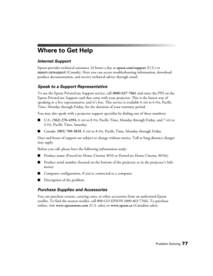 Page 77Problem Solving77
Where to Get Help
Internet Support
Epson provides technical assistance 24 hours a day at epson.com/support (U.S.) or 
epson.ca/support (Canada). Here you can access troubleshooting information, download 
product documentation, and receive technical advice through email.
Speak to a Support Representative
To use the Epson PrivateLine Support service, call (800) 637-7661 and enter the PIN on the 
Epson PrivateLine Support card that came with your projector. This is the fastest way of...