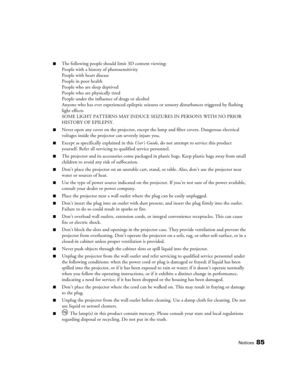 Page 85Notices85
■The following people should limit 3D content viewing:
People with a history of photosensitivity
People with heart disease
People in poor health
People who are sleep deprived
People who are physically tired
People under the influence of drugs or alcohol
Anyone who has ever experienced epileptic seizures or sensory disturbances triggered by flashing 
light effects
SOME LIGHT PATTERNS MAY INDUCE SEIZURES IN PERSONS WITH NO PRIOR 
HISTORY OF EPILEPSY.
■Never open any cover on the projector, except...