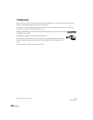 Page 8888Notices
Trademarks
Epson, PowerLite, and C2Fine are registered trademarks, 1080Perfect is a trademark, and Epson Exceed Your 
Vision is a registered logomark of Seiko Epson Corporation.
PrivateLine is a registered trademark, DigiScan and AccuCinema are trademarks, and Extra Care and Epson 
Connection are service marks of Epson America, Inc.
HDMI, the HDMI logo, and High-Definition Multimedia Interface are registered trademarks 
of HDMI Licensing, LLC.
WirelessHD is a registered trademark of WirelessHD...