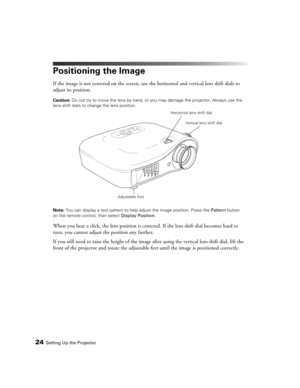 Page 2424Setting Up the Projector
Positioning the Image
If the image is not centered on the screen, use the horizontal and vertical lens shift dials to 
adjust its position.
Caution: Do not try to move the lens by hand, or you may damage the projector. Always use the 
lens shift dials to change the lens position.
Note: You can display a test pattern to help adjust the image position. Press the Pattern button 
on the remote control, then select Display Position.
When you hear a click, the lens position is...