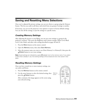 Page 41Making Detailed Adjustments41
Saving and Resetting Menu Selections
Once you’ve adjusted the picture settings, you can save them as a group using the Memory 
feature. This lets you easily recall them, and switch from one group of settings to another. 
If necessary, you can use the projector’s reset options to restore its factory-default settings. 
You can clear all the settings, or just the settings in a specific menu. 
Creating Memory Settings
After adjusting the picture to your liking, you can save your...