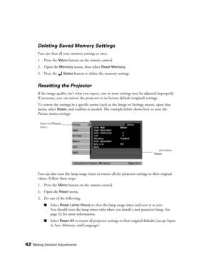 Page 4242Making Detailed Adjustments
Deleting Saved Memory Settings
You can clear all your memory settings at once.
1. Press the 
Menu button on the remote control.
2. Open the 
Memory menu, then select Reset Memory.
3. Press the 
Select button to delete the memory settings.
Resetting the Projector
If the image quality isn’t what you expect, one or more settings may be adjusted improperly. 
If necessary, you can restore the projector to its factory-default (original) settings. 
To restore the settings in a...