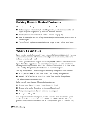 Page 6060Problem Solving
Solving Remote Control Problems
The projector doesn’t respond to remote control commands.
■Make sure you’re within about 30 feet of the projector, and the remote control is not 
angled away from the projector by more than 30° in any direction.
■You may need to replace the remote control’s batteries (see page 20).
■Dim the room lights and turn off any fluorescent lights. Make sure the projector is not in 
direct sunlight.
■Turn off nearby equipment that emits infrared energy, such as a...