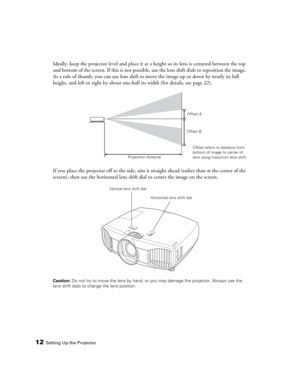 Page 1212Setting Up the Projector
Ideally, keep the projector level and place it at a height so its lens is centered between the top 
and bottom of the screen. If this is not possible, use the lens shift dials to reposition the image. 
As a rule of thumb, you can use lens shift to move the image up or down by nearly its full 
height, and left or right by about one-half its width (for details, see page 22).
If you place the projector off to the side, aim it straight ahead (rather than at the center of the...