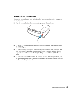 Page 19Setting Up the Projector19
Making Other Connections
Connect the power cable and other cables described below, depending on how you plan to 
use the projector.
■Plug the power cable into the projector and a grounded electrical outlet.
■To use an AV controller with the projector, connect a 9-pin null modem serial cable to 
the 
RS-232C port.
■To connect external devices such as motorized screens, connect a mini-jack stereo (3.5 
mm) cable to the 
Trigger Out port and set the Trigger Out menu option to On....