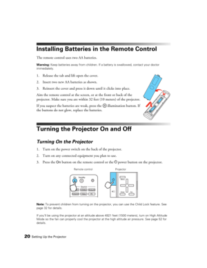 Page 2020Setting Up the Projector
Installing Batteries in the Remote Control
The remote control uses two AA batteries.
Warning: Keep batteries away from children. If a battery is swallowed, contact your doctor 
immediately.
1. Release the tab and lift open the cover.
2. Insert two new AA batteries as shown. 
3. Reinsert the cover and press it down until it clicks into place.
Aim the remote control at the screen, or at the front or back of the 
projector. Make sure you are within 32 feet (10 meters) of the...