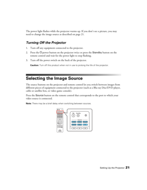 Page 21Setting Up the Projector21
The power light flashes while the projector warms up. If you don’t see a picture, you may 
need to change the image source as described on page 21.
Turning Off the Projector
1. Turn off any equipment connected to the projector.
2. Press the Ppower button on the projector twice or press the 
Standby button on the 
remote control and wait for the power light to stop flashing.
3. Turn off the power switch on the back of the projector.
Caution: Turn off this product when not in use...