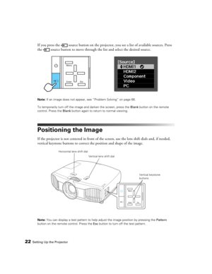 Page 2222Setting Up the Projector
If you press the  source button on the projector, you see a list of available sources. Press 
the  source button to move through the list and select the desired source.
Note: If an image does not appear, see “Problem Solving” on page 66.
To temporarily turn off the image and darken the screen, press the Blank button on the remote 
control. Press the Blank button again to return to normal viewing.
Positioning the Image
If the projector is not centered in front of the screen, use...