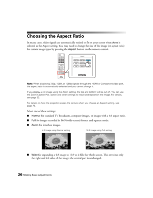 Page 2626Making Basic Adjustments
Choosing the Aspect Ratio
In many cases, video signals are automatically resized to fit on your screen when Auto is 
selected as the Aspect setting. You may need to change the size of the image (or aspect ratio) 
for certain image types by pressing the 
Aspect button on the remote control.
Note: When displaying 720p, 1080i, or 1080p signals through the HDMI or Component video port, 
the aspect ratio is automatically selected and you cannot change it. 
If you display a 4:3 image...