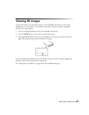 Page 27Making Basic Adjustments27
Viewing 3D images
To view 3D content, you must first connect a 3D-compatible video device to one of the 
HDMI ports on your projector. You will also need a pair of Epson or Epson-compatible 
M-3Di active shutter glasses.
1. Turn on and begin playback on the 3D-compatible video device.
2. Press the 
2D/3D button on the remote control, if necessary.
3. Press and hold the power button on your 3D glasses for at least one second. The power 
light will turn green and stay lit for...