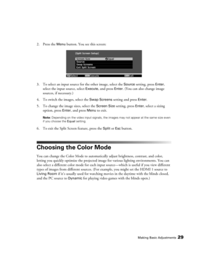 Page 29Making Basic Adjustments29
2. Press the Menu button. You see this screen:
3. To select an input source for the other image, select the 
Source setting, press Enter, 
select the input source, select 
Execute, and press Enter. (You can also change image 
sources, if necessary.)
4. To switch the images, select the 
Swap Screens setting and press Enter.
5. To change the image sizes, select the 
Screen Size setting, press Enter, select a sizing 
option, press 
Enter, and press Menu to exit.
Note: Depending on...
