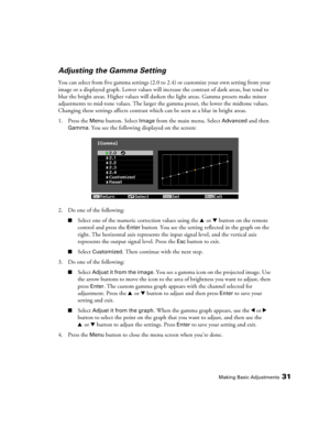 Page 31Making Basic Adjustments31
Adjusting the Gamma Setting
You can select from five gamma settings (2.0 to 2.4) or customize your own setting from your 
image or a displayed graph. Lower values will increase the contrast of dark areas, but tend to 
blur the bright areas. Higher values will darken the light areas. Gamma presets make minor 
adjustments to mid-tone values. The larger the gamma preset, the lower the midtone values. 
Changing these settings affects contrast which can be seen as a blur in bright...