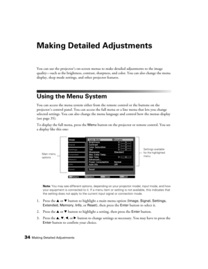 Page 3434Making Detailed Adjustments
Making Detailed Adjustments
You can use the projector’s on-screen menus to make detailed adjustments to the image 
quality—such as the brightness, contrast, sharpness, and color. You can also change the menu 
display, sleep mode settings, and other projector features. 
Using the Menu System
You can access the menu system either from the remote control or the buttons on the 
projector’s control panel. You can access the full menu or a line menu that lets you change 
selected...