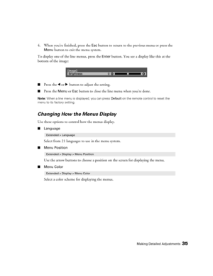 Page 35Making Detailed Adjustments35
4. When you’re finished, press the Esc button to return to the previous menu or press the 
Menu button to exit the menu system.
To display one of the line menus, press the 
Enter button. You see a display like this at the 
bottom of the image:
■Press the l or r button to adjust the setting. 
■Press the Menu or Esc button to close the line menu when you’re done.
Note: When a line menu is displayed, you can press Default on the remote control to reset the 
menu to its factory...