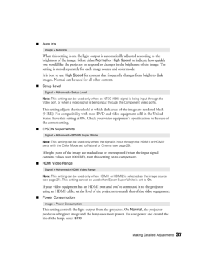 Page 37Making Detailed Adjustments37
■Auto Iris
When this setting is on, the light output is automatically adjusted according to the 
brightness of the image. Select either 
Normal or High Speed to indicate how quickly 
you would like the projector to respond to changes in the brightness of the image. The 
setting is stored separately for each image source and color mode.
It is best to use 
High Speed for content that frequently changes from bright to dark 
images. Normal can be used for all other content....