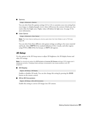 Page 41Making Detailed Adjustments41
■Gamma
You can select from five gamma settings (2.0 to 2.4) or customize your own setting from 
your image or a displayed graph. Lower values will increase the contrast of dark areas, but 
tend to blur the bright areas. Higher values will darken the light areas. See page 31 for 
more information.
■Color Gamut
Note: The Color Gamut setting can only be used when the Color Mode is set to THX (see 
page 28).
You can select from three different color gamut settings according to...