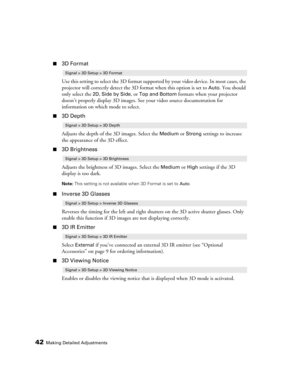 Page 4242Making Detailed Adjustments
■3D Format
Use this setting to select the 3D format supported by your video device. In most cases, the 
projector will correctly detect the 3D format when this option is set to 
Auto. You should 
only select the 
2D, Side by Side, or Top and Bottom formats when your projector 
doesn’t properly display 3D images. See your video source documentation for 
information on which mode to select.
■3D Depth
Adjusts the depth of the 3D images. Select the 
Medium or Strong settings to...