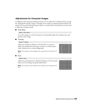 Page 43Making Detailed Adjustments43
Adjustments for Computer Images
In addition to the settings described previously, you can adjust the Tracking and Sync settings 
for analog RGB computer images. Normally, these settings are adjusted automatically by the 
projector. If you notice that the image is blurry or contains dark vertical bands, you may need 
to adjust the settings yourself.
■Auto Setup
Leave this setting on so that the projector automatically adjusts the tracking, sync, and 
position of the image....