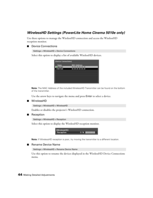 Page 4444Making Detailed Adjustments
WirelessHD Settings (PowerLite Home Cinema 5010e only)
Use these options to manage the WirelessHD connection and access the WirelessHD 
reception monitor.
■Device Connections
Select this option to display a list of available WirelessHD devices.
Note: The MAC Address of the included WirelessHD Transmitter can be found on the bottom 
of the transmitter.
Use the arrow keys to navigate the menu and press Enter to select a device. 
■WirelessHD
Enables or disables the projector’s...