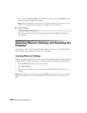 Page 4646Making Detailed Adjustments
Once you have finished making your selections for both screens, select Execute to exit 
the Source menu and apply these settings.
Note: Certain combinations of sources can’t be selected. Invalid input combinations will be 
grayed out. See page 28 for a complete list of available source combinations.
■Swap Screens
Select this option to quickly switch the images on the left and right sides of the split 
screen display.
Selecting Memory Settings and Resetting the 
Projector...