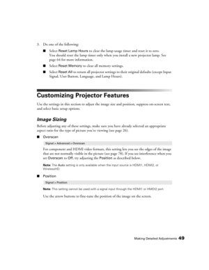 Page 49Making Detailed Adjustments49
3. Do one of the following:
■Select Reset Lamp Hours to clear the lamp usage timer and reset it to zero. 
You should reset the lamp timer only when you install a new projector lamp. See 
page 64 for more information.
■Select Reset Memory to clear all memory settings.
■Select Reset All to return all projector settings to their original defaults (except Input 
Signal, User Button, Language, and Lamp Hours).
Customizing Projector Features
Use the settings in this section to...