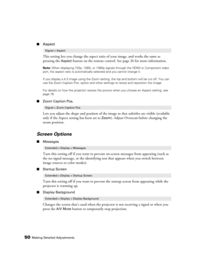 Page 5050Making Detailed Adjustments
■Aspect
This setting lets you change the aspect ratio of your image, and works the same as 
pressing the 
Aspect button on the remote control. See page 26 for more information.
Note: When displaying 720p, 1080i, or 1080p signals through the HDMI or Component video 
port, the aspect ratio is automatically selected and you cannot change it.
If you display a 4:3 image using the Zoom setting, the top and bottom will be cut off. You can 
use the Zoom Caption Pos. option and other...