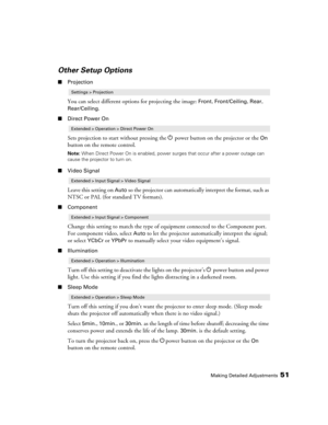 Page 51Making Detailed Adjustments51
Other Setup Options
■Projection
You can select different options for projecting the image: Front, Front/Ceiling, Rear, 
Rear/Ceiling.
■Direct Power On
Sets projection to start without pressing the Ppower button on the projector or the On 
button on the remote control. 
Note: When Direct Power On is enabled, power surges that occur after a power outage can 
cause the projector to turn on.
■Video Signal
Leave this setting on Auto so the projector can automatically interpret...