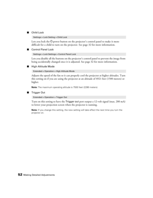 Page 5252Making Detailed Adjustments
■Child Lock
Lets you lock the Ppower button on the projector’s control panel to make it more 
difficult for a child to turn on the projector. See page 32 for more information.
■Control Panel Lock
Lets you disable all the buttons on the projector’s control panel to prevent the image from 
being accidentally changed once it is adjusted. See page 32 for more information.
■High Altitude Mode
Adjusts the speed of the fan so it can properly cool the projector at higher altitudes....
