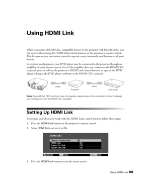 Page 55Using HDMI Link55
Using HDMI Link
When you connect HDMI CEC-compatible devices to the projector with HDMI cables, you 
can control them using the HDMI Link control buttons on the projector’s remote control. 
This lets you use just one remote control to operate many commonly used features on all your 
devices.
In a typical configuration, your DVD player may be connected to the projector through an 
amplifier or home theater system. Even if the amplifier does not conform to the HDMI CEC 
standard, you can...